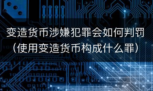 变造货币涉嫌犯罪会如何判罚（使用变造货币构成什么罪）