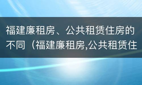 福建廉租房、公共租赁住房的不同（福建廉租房,公共租赁住房的不同之处）