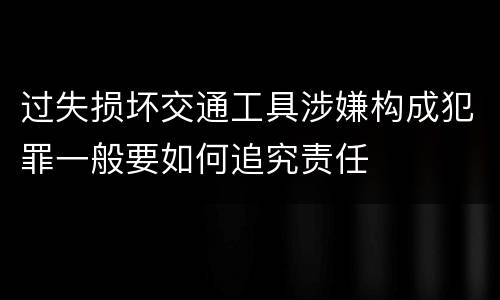 过失损坏交通工具涉嫌构成犯罪一般要如何追究责任