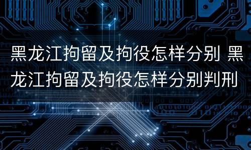 黑龙江拘留及拘役怎样分别 黑龙江拘留及拘役怎样分别判刑