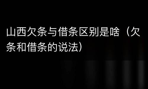 山西欠条与借条区别是啥（欠条和借条的说法）