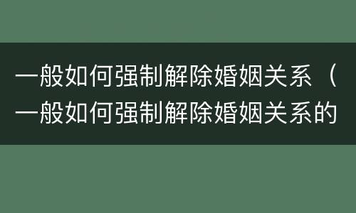 一般如何强制解除婚姻关系（一般如何强制解除婚姻关系的条件）