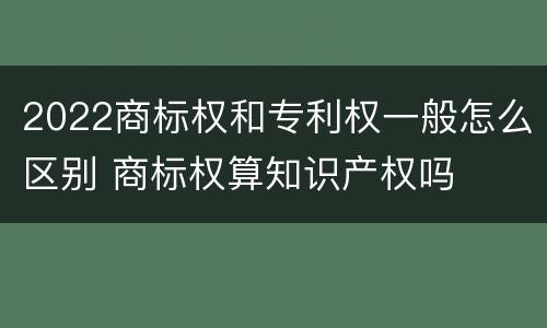 2022商标权和专利权一般怎么区别 商标权算知识产权吗