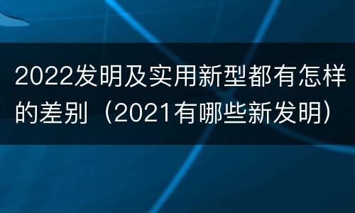 2022发明及实用新型都有怎样的差别（2021有哪些新发明）