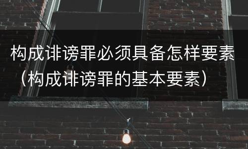 构成诽谤罪必须具备怎样要素（构成诽谤罪的基本要素）