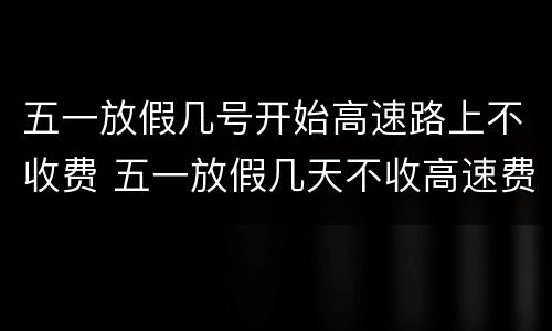 五一放假几号开始高速路上不收费 五一放假几天不收高速费