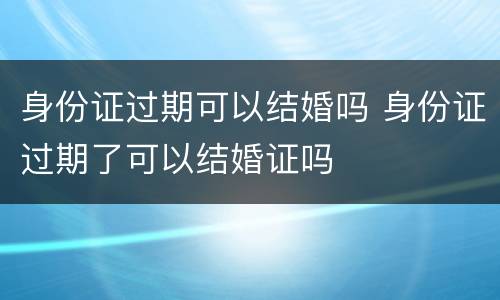 身份证过期可以结婚吗 身份证过期了可以结婚证吗