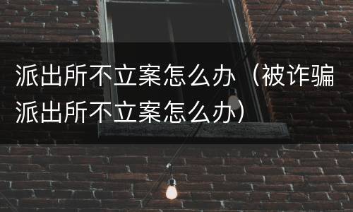 派出所不立案怎么办（被诈骗派出所不立案怎么办）