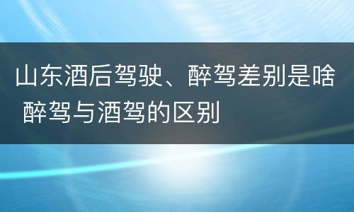 山东酒后驾驶、醉驾差别是啥 醉驾与酒驾的区别