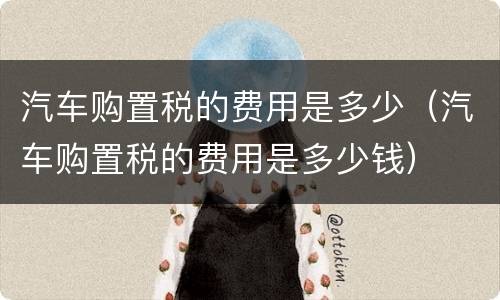 汽车购置税的费用是多少（汽车购置税的费用是多少钱）