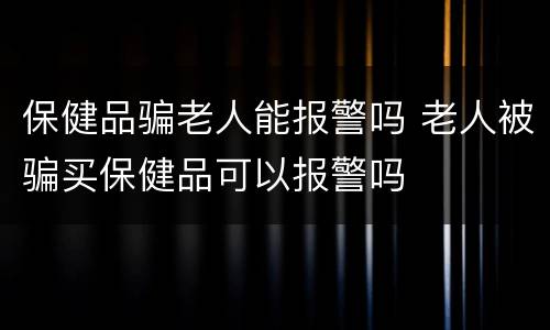 保健品骗老人能报警吗 老人被骗买保健品可以报警吗
