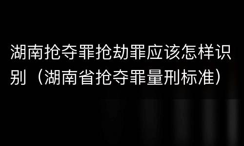 湖南抢夺罪抢劫罪应该怎样识别（湖南省抢夺罪量刑标准）