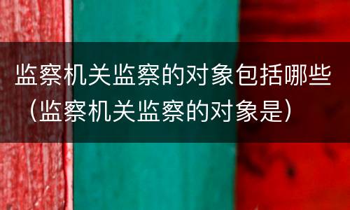 监察机关监察的对象包括哪些（监察机关监察的对象是）