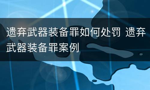 遗弃武器装备罪如何处罚 遗弃武器装备罪案例