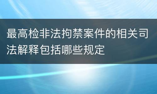 最高检非法拘禁案件的相关司法解释包括哪些规定