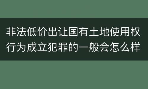 非法低价出让国有土地使用权行为成立犯罪的一般会怎么样判处