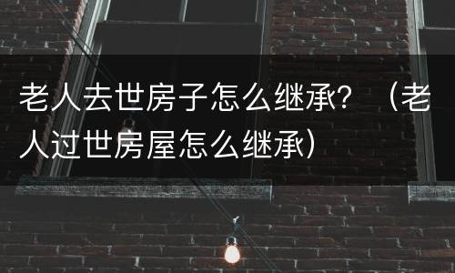 老人去世房子怎么继承？（老人过世房屋怎么继承）