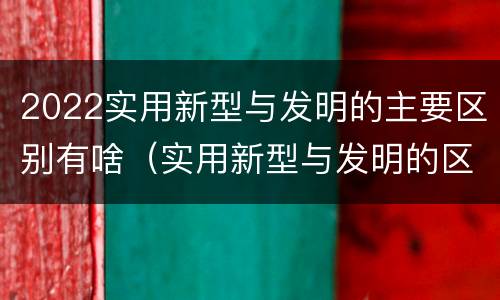 2022实用新型与发明的主要区别有啥（实用新型与发明的区别有哪些）