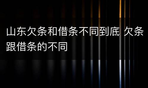 山东欠条和借条不同到底 欠条跟借条的不同