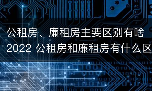 公租房、廉租房主要区别有啥2022 公租房和廉租房有什么区别?用户可以住一辈子吗?