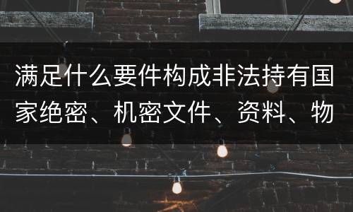 满足什么要件构成非法持有国家绝密、机密文件、资料、物品罪