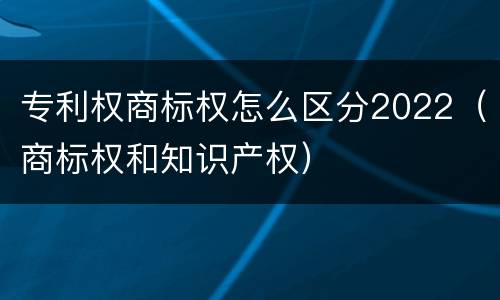 专利权商标权怎么区分2022（商标权和知识产权）