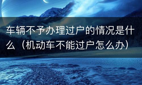 车辆不予办理过户的情况是什么（机动车不能过户怎么办）