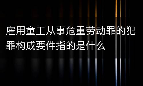 雇用童工从事危重劳动罪的犯罪构成要件指的是什么