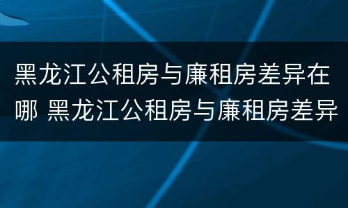 黑龙江公租房与廉租房差异在哪 黑龙江公租房与廉租房差异在哪查