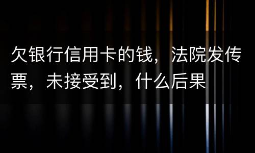 欠银行信用卡的钱，法院发传票，未接受到，什么后果
