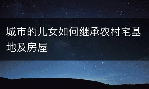 城市的儿女如何继承农村宅基地及房屋