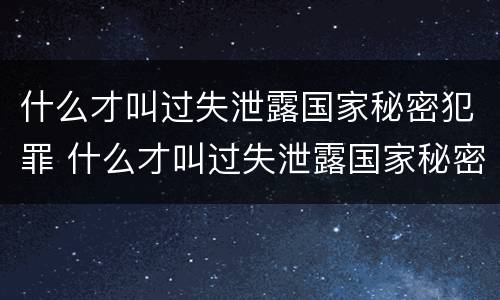什么才叫过失泄露国家秘密犯罪 什么才叫过失泄露国家秘密犯罪隐私