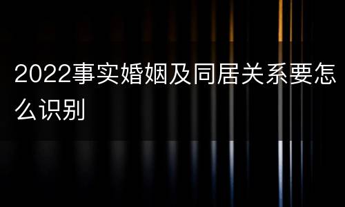 2022事实婚姻及同居关系要怎么识别