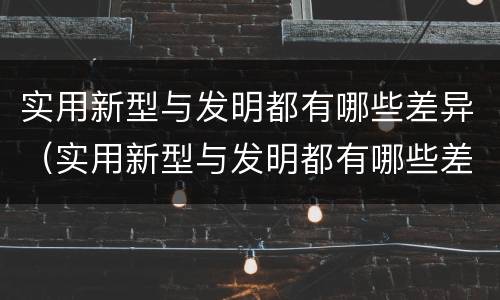 实用新型与发明都有哪些差异（实用新型与发明都有哪些差异和不足）