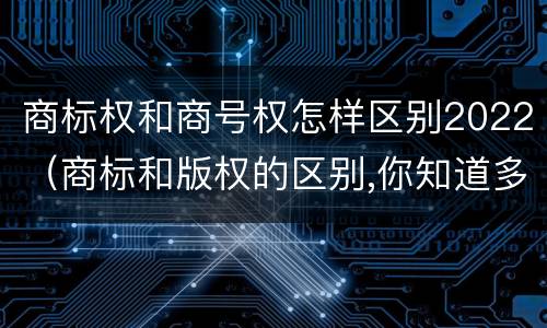 商标权和商号权怎样区别2022（商标和版权的区别,你知道多少?）