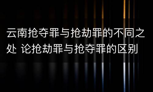 云南抢夺罪与抢劫罪的不同之处 论抢劫罪与抢夺罪的区别
