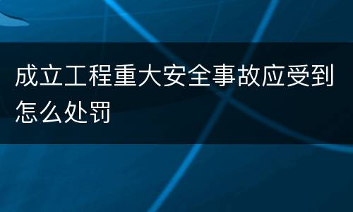 成立工程重大安全事故应受到怎么处罚