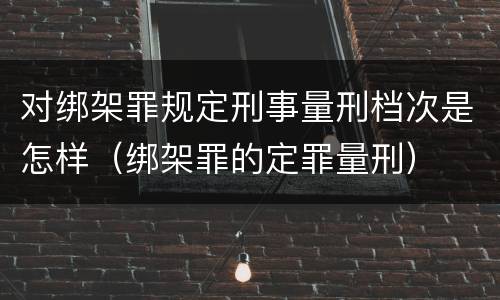 对绑架罪规定刑事量刑档次是怎样（绑架罪的定罪量刑）