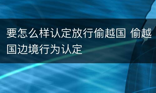 要怎么样认定放行偷越国 偷越国边境行为认定