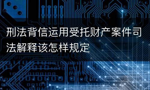刑法背信运用受托财产案件司法解释该怎样规定