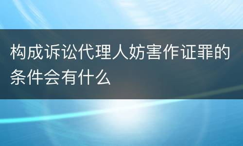 构成诉讼代理人妨害作证罪的条件会有什么