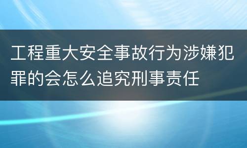 工程重大安全事故行为涉嫌犯罪的会怎么追究刑事责任