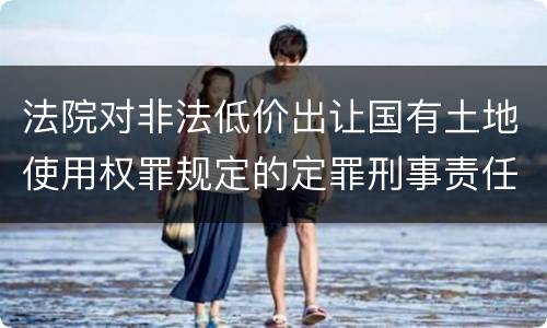 法院对非法低价出让国有土地使用权罪规定的定罪刑事责任是什么样的