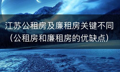 江苏公租房及廉租房关键不同（公租房和廉租房的优缺点）