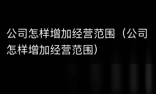 公司怎样增加经营范围（公司怎样增加经营范围）