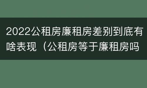 2022公租房廉租房差别到底有啥表现（公租房等于廉租房吗）