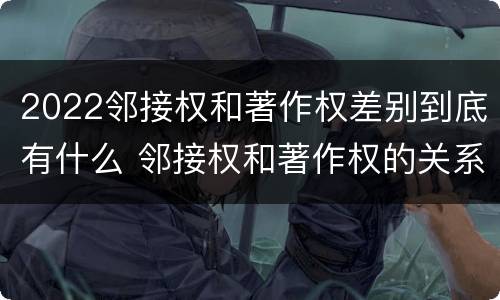 2022邻接权和著作权差别到底有什么 邻接权和著作权的关系是什么