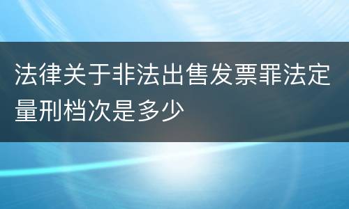 法律关于非法出售发票罪法定量刑档次是多少