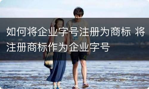 如何将企业字号注册为商标 将注册商标作为企业字号