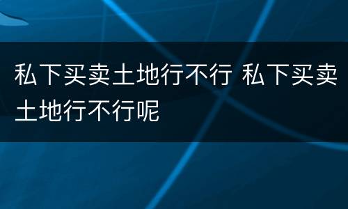 私下买卖土地行不行 私下买卖土地行不行呢